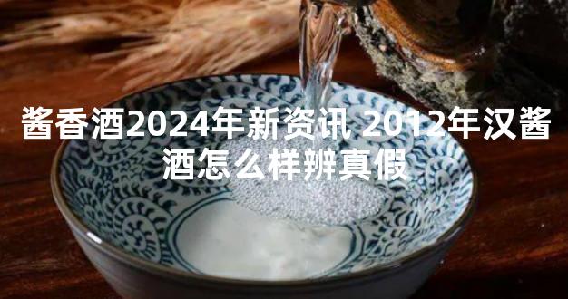 酱香酒2024年新资讯 2012年汉酱酒怎么样辨真假